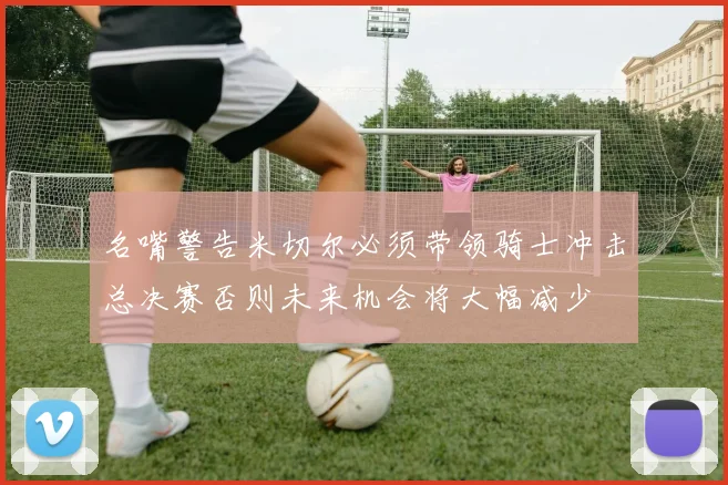 名嘴警告米切尔必须带领骑士冲击总决赛否则未来机会将大幅减少