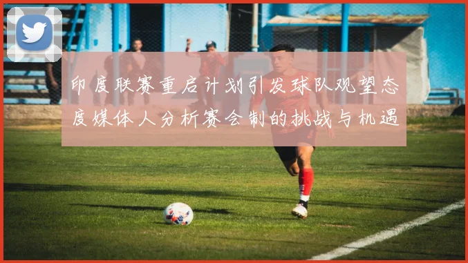 印度联赛重启计划引发球队观望态度媒体人分析赛会制的挑战与机遇