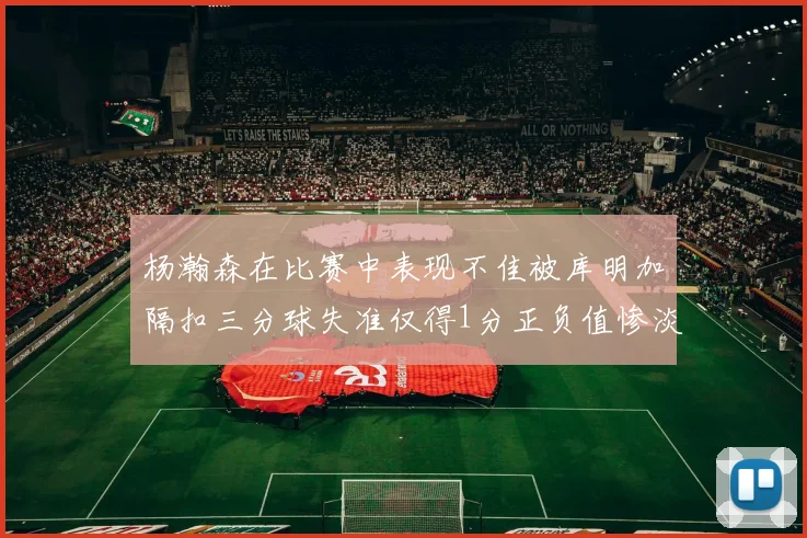 杨瀚森在比赛中表现不佳被库明加隔扣三分球失准仅得1分正负值惨淡11
