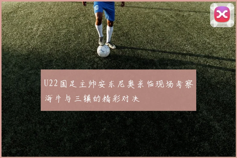 U22国足主帅安东尼奥亲临现场考察海牛与三镇的精彩对决