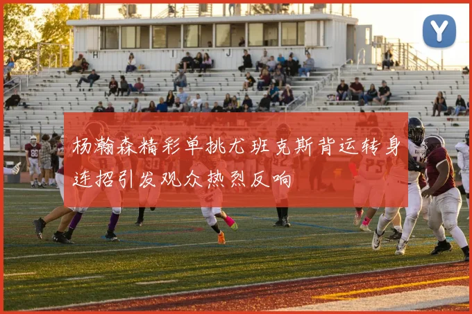杨瀚森精彩单挑尤班克斯背运转身连招引发观众热烈反响