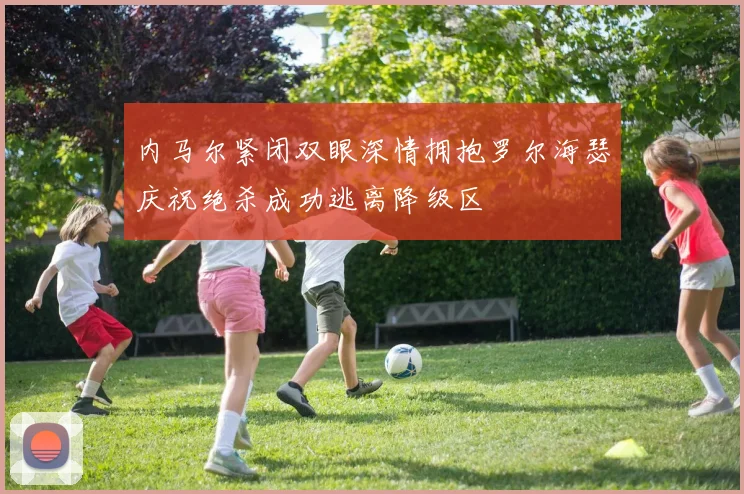 内马尔紧闭双眼深情拥抱罗尔海瑟庆祝绝杀成功逃离降级区