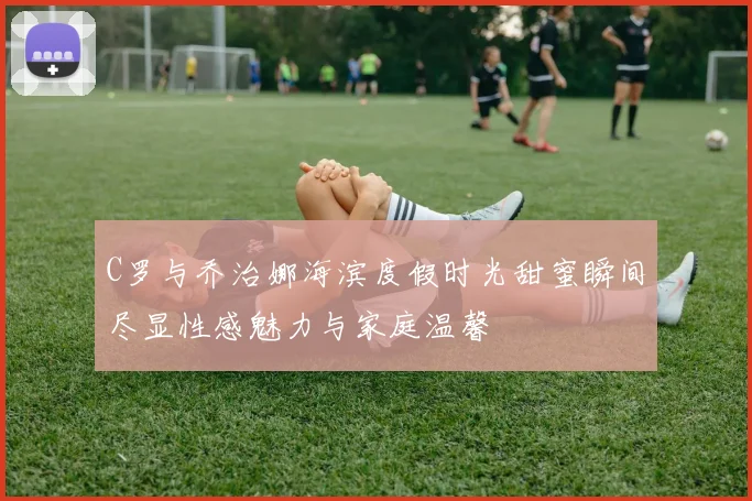C罗与乔治娜海滨度假时光甜蜜瞬间尽显性感魅力与家庭温馨